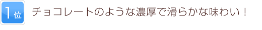 1位 チョコレートのような濃厚で滑らかな味わい！