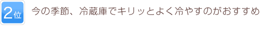 2位 今の季節、冷蔵庫でキリッとよく冷やすのがおすすめ