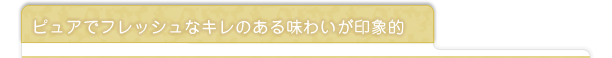 ピュアでフレッシュなキレのある味わいが印象的