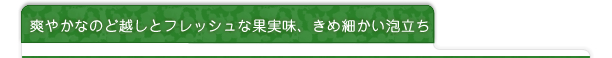 爽やかなのど越しとフレッシュな果実味、きめ細かい泡立ち